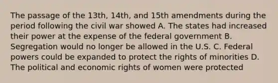 The passage of the 13th, 14th, and 15th amendments during the period following the civil war showed A. The states had increased their power at the expense of the federal government B. Segregation would no longer be allowed in the U.S. C. Federal powers could be expanded to protect the rights of minorities D. The political and economic rights of women were protected