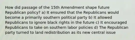 How did passage of the 15th Amendment shape future Republican policy? a) It ensured that the Republicans would become a primarily southern political party b) It allowed Republicans to ignore black rights in the future c) It encouraged Republicans to take on southern labor policies d) The Republican party turned to land redistribution as its new central issue