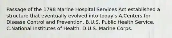 Passage of the 1798 Marine Hospital Services Act established a structure that eventually evolved into today's A.Centers for Disease Control and Prevention. B.U.S. Public Health Service. C.National Institutes of Health. D.U.S. Marine Corps.