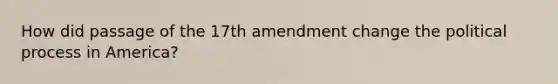 How did passage of the 17th amendment change the political process in America?