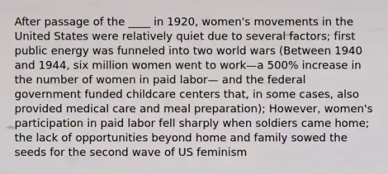 After passage of the ____ in 1920, women's movements in the United States were relatively quiet due to several factors; first public energy was funneled into two world wars (Between 1940 and 1944, six million women went to work—a 500% increase in the number of women in paid labor— and the federal government funded childcare centers that, in some cases, also provided medical care and meal preparation); However, women's participation in paid labor fell sharply when soldiers came home; the lack of opportunities beyond home and family sowed the seeds for the second wave of US feminism