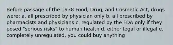 Before passage of the 1938 Food, Drug, and Cosmetic Act, drugs were: a. all prescribed by physician only b. all prescribed by pharmacists and physicians c. regulated by the FDA only if they posed "serious risks" to human health d. either legal or illegal e. completely unregulated, you could buy anything