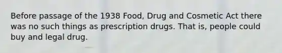 Before passage of the 1938 Food, Drug and Cosmetic Act there was no such things as prescription drugs. That is, people could buy and legal drug.