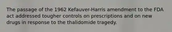 The passage of the 1962 Kefauver-Harris amendment to the FDA act addressed tougher controls on prescriptions and on new drugs in response to the thalidomide tragedy.