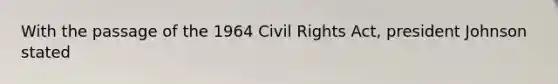 With the passage of the 1964 Civil Rights Act, president Johnson stated