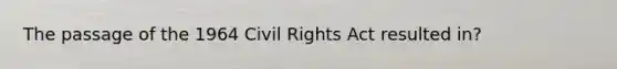 The passage of the 1964 Civil Rights Act resulted in?