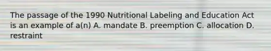 The passage of the 1990 Nutritional Labeling and Education Act is an example of a(n) A. mandate B. preemption C. allocation D. restraint