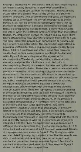 Passage 2 (Questions 6 - 10) physics and bio Electrospinning is a technique used by industries in order to produce filters, membranes, and tissue scaffolds for implants. Electrospinning occurs when the electric forces at the surface of a polymer solution overcome the surface tension and cause an electrically charged jet to be ejected. The solvent evaporates as the jet travels in air, leaving behind charged polymer fibers that lay themselves randomly on a metallic electrode (collector). Key terms: electrospinning, surface tension, polymer fibers Cause and effect: when the electrical forces are larger than the surface tension, the droplet can escape the needle and lay down fibers Fibers obtained may have diameters ranging from 0.05 to 5 µm. The small diameters provide high surface area-to-volume and high length-to-diameter ratios. The process has applications in providing scaffolds for tissue engineering products. Key terms: fibers, 0.05 to 5 µm Cause and effect: small fiber diameter creates high surface area-to-volume and length-to-diameter ratios Figure 1 shows a diagram of the apparatus for electrospinning The density, conductivity, surface tension, viscosity, and pH of the solution are controlled prior to electrospinning. Density is measured by determining the mass of a known volume of solution. These fibers can also be coated with proteins as a method of introducing biological molecules to the woven matrix. The encapsulation efficiency ε is determined by Equation 1: E=Mm/Me Key terms: encapsulation efficiency Cause and effect: coating fibers with proteins creates a matrix with biological molecules embedded Equation 1 shows that encapsulation efficiency rises with the mass of the proteins incorporated into the fibers Mm represents the measured mass of the proteins integrated with the fibers constructed, and Me is the theoretically expected mass of the proteins integrated with the fibers. Furthermore, the productivity, Ψ, of the process is calculated using Equation 2: Y=E/Atspin Here A is the total area of the fibers and tspin is the spinning time. Key terms: productivity Equation 2 shows that productivity is inversely related to spinning time and total area; if we combine equations 1 and 2 we see that productivity is inversely related to theoretically expected mass of proteins integrated with the fibers and is directly correlated with the measured mass of proteins integrated with the fibers An experiment was performed on 3 different fibers to determine their mechanical properties. A 10 N initial load and a stress rate of +0.5 N/second were used. Results of the experiment are shown in Figure 2. The Young's modulus was calculated by analyzing the peak stress that the sample was able to endure without deforming. Key terms: experiment, mechanical properties, Young's modulus Figure 2 Results of a mechanical stress test performed on 3 fiber samples Figure 2 shows that fiber C is the strongest fiber