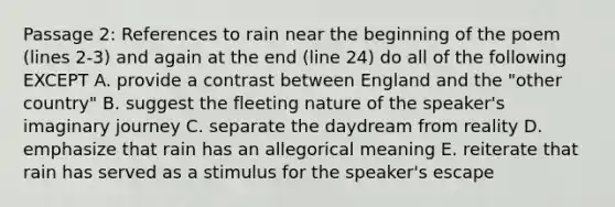 Passage 2: References to rain near the beginning of the poem (lines 2-3) and again at the end (line 24) do all of the following EXCEPT A. provide a contrast between England and the "other country" B. suggest the fleeting nature of the speaker's imaginary journey C. separate the daydream from reality D. emphasize that rain has an allegorical meaning E. reiterate that rain has served as a stimulus for the speaker's escape