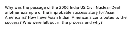 Why was the passage of the 2006 India-US Civil Nuclear Deal another example of the improbable success story for Asian Americans? How have Asian Indian Americans contributed to the success? Who were left out in the process and why?