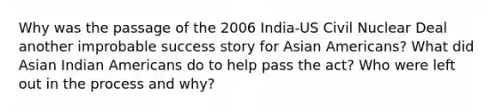 Why was the passage of the 2006 India-US Civil Nuclear Deal another improbable success story for Asian Americans? What did Asian Indian Americans do to help pass the act? Who were left out in the process and why?