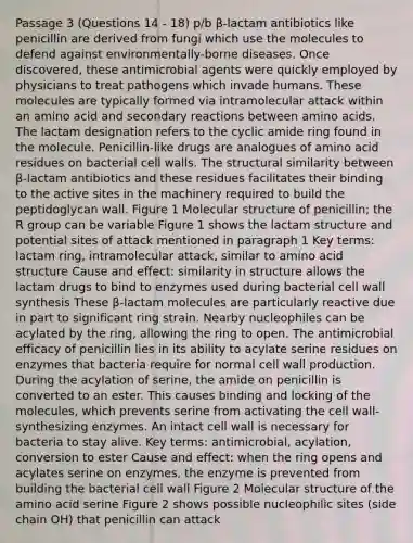 Passage 3 (Questions 14 - 18) p/b β-lactam antibiotics like penicillin are derived from fungi which use the molecules to defend against environmentally-borne diseases. Once discovered, these antimicrobial agents were quickly employed by physicians to treat pathogens which invade humans. These molecules are typically formed via intramolecular attack within an amino acid and secondary reactions between amino acids. The lactam designation refers to the cyclic amide ring found in the molecule. Penicillin-like drugs are analogues of amino acid residues on bacterial cell walls. The structural similarity between β-lactam antibiotics and these residues facilitates their binding to the active sites in the machinery required to build the peptidoglycan wall. Figure 1 Molecular structure of penicillin; the R group can be variable Figure 1 shows the lactam structure and potential sites of attack mentioned in paragraph 1 Key terms: lactam ring, intramolecular attack, similar to amino acid structure Cause and effect: similarity in structure allows the lactam drugs to bind to enzymes used during bacterial cell wall synthesis These β-lactam molecules are particularly reactive due in part to significant ring strain. Nearby nucleophiles can be acylated by the ring, allowing the ring to open. The antimicrobial efficacy of penicillin lies in its ability to acylate serine residues on enzymes that bacteria require for normal cell wall production. During the acylation of serine, the amide on penicillin is converted to an ester. This causes binding and locking of the molecules, which prevents serine from activating the cell wall-synthesizing enzymes. An intact cell wall is necessary for bacteria to stay alive. Key terms: antimicrobial, acylation, conversion to ester Cause and effect: when the ring opens and acylates serine on enzymes, the enzyme is prevented from building the bacterial cell wall Figure 2 Molecular structure of the amino acid serine Figure 2 shows possible nucleophilic sites (side chain OH) that penicillin can attack