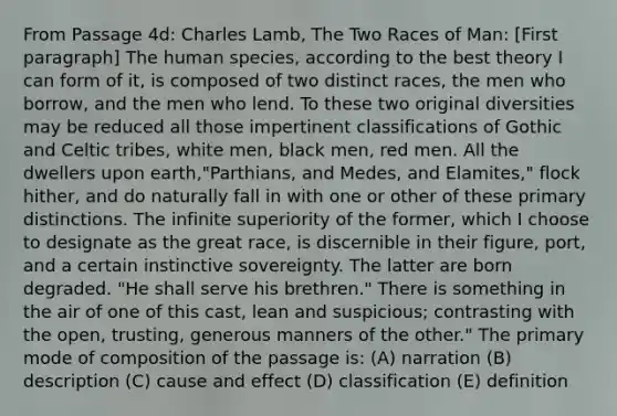 From Passage 4d: Charles Lamb, The Two Races of Man: [First paragraph] The human species, according to the best theory I can form of it, is composed of two distinct races, the men who borrow, and the men who lend. To these two original diversities may be reduced all those impertinent classifications of Gothic and Celtic tribes, white men, black men, red men. All the dwellers upon earth,"Parthians, and Medes, and Elamites," flock hither, and do naturally fall in with one or other of these primary distinctions. The infinite superiority of the former, which I choose to designate as the great race, is discernible in their figure, port, and a certain instinctive sovereignty. The latter are born degraded. "He shall serve his brethren." There is something in the air of one of this cast, lean and suspicious; contrasting with the open, trusting, generous manners of the other." The primary mode of composition of the passage is: (A) narration (B) description (C) cause and effect (D) classification (E) definition