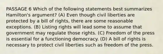 PASSAGE 6 Which of the following statements best summarizes Hamilton's argument? (A) Even though civil liberties are protected by a bill of rights, there are some reasonable exceptions. (B) Listing rights will lead some to assume that government may regulate those rights. (C) Freedom of the press is essential for a functioning democracy. (D) A bill of rights is necessary to protect civil liberties such as freedom of the press.