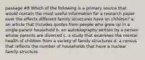 passage #8 Which of the following is a primary source that would contain the most useful information for a research paper over the effects different family structures have on children? a. an article that includes quotes from people who grew up in a single-parent household b. an autobiography written by a person whose parents are divorced c. a study that examines the mental health of children from a variety of family structures d. a census that reflects the number of households that have a nuclear family structure