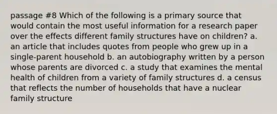 passage #8 Which of the following is a primary source that would contain the most useful information for a research paper over the effects different family structures have on children? a. an article that includes quotes from people who grew up in a single-parent household b. an autobiography written by a person whose parents are divorced c. a study that examines the mental health of children from a variety of family structures d. a census that reflects the number of households that have a nuclear family structure