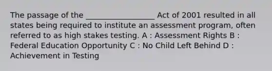 The passage of the __________________ Act of 2001 resulted in all states being required to institute an assessment program, often referred to as high stakes testing. A : Assessment Rights B : Federal Education Opportunity C : No Child Left Behind D : Achievement in Testing