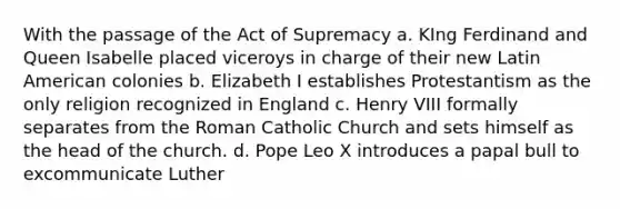 With the passage of the Act of Supremacy a. KIng Ferdinand and Queen Isabelle placed viceroys in charge of their new Latin American colonies b. Elizabeth I establishes Protestantism as the only religion recognized in England c. Henry VIII formally separates from the Roman Catholic Church and sets himself as the head of the church. d. Pope Leo X introduces a papal bull to excommunicate Luther