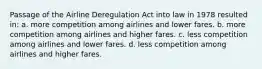 Passage of the Airline Deregulation Act into law in 1978 resulted in: a. more competition among airlines and lower fares. b. more competition among airlines and higher fares. c. less competition among airlines and lower fares. d. less competition among airlines and higher fares.