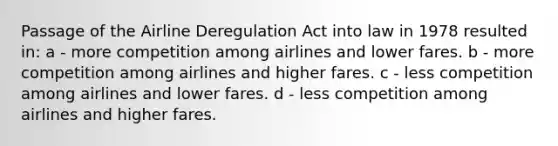 Passage of the Airline Deregulation Act into law in 1978 resulted in: a - more competition among airlines and lower fares. b - more competition among airlines and higher fares. c - less competition among airlines and lower fares. d - less competition among airlines and higher fares.