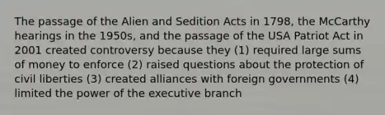 The passage of the Alien and Sedition Acts in 1798, the McCarthy hearings in the 1950s, and the passage of the USA Patriot Act in 2001 created controversy because they (1) required large sums of money to enforce (2) raised questions about the protection of civil liberties (3) created alliances with foreign governments (4) limited the power of the executive branch