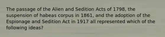 The passage of the Alien and Sedition Acts of 1798, the suspension of habeas corpus in 1861, and the adoption of the Espionage and Sedition Act in 1917 all represented which of the following ideas?