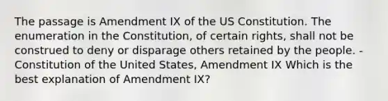 The passage is Amendment IX of the US Constitution. The enumeration in the Constitution, of certain rights, shall not be construed to deny or disparage others retained by the people. -Constitution of the United States, Amendment IX Which is the best explanation of Amendment IX?