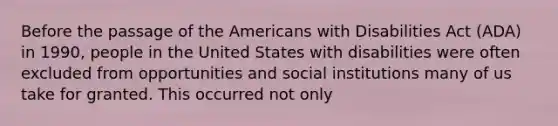 Before the passage of the Americans with Disabilities Act (ADA) in 1990, people in the United States with disabilities were often excluded from opportunities and social institutions many of us take for granted. This occurred not only