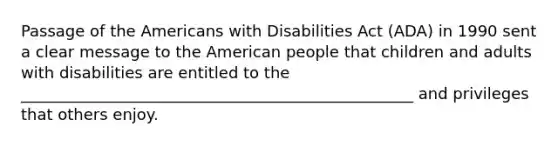 Passage of the Americans with Disabilities Act (ADA) in 1990 sent a clear message to the American people that children and adults with disabilities are entitled to the __________________________________________________ and privileges that others enjoy.