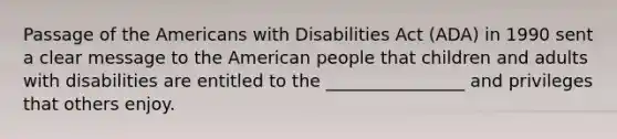 Passage of the Americans with Disabilities Act (ADA) in 1990 sent a clear message to the American people that children and adults with disabilities are entitled to the ________________ and privileges that others enjoy.