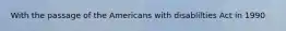 With the passage of the Americans with disablilties Act in 1990