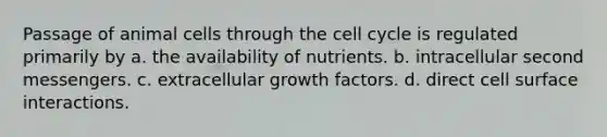 Passage of animal cells through the cell cycle is regulated primarily by a. the availability of nutrients. b. intracellular second messengers. c. extracellular growth factors. d. direct cell surface interactions.