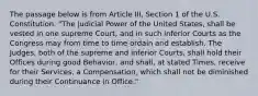 The passage below is from Article III, Section 1 of the U.S. Constitution. "The judicial Power of the United States, shall be vested in one supreme Court, and in such inferior Courts as the Congress may from time to time ordain and establish. The Judges, both of the supreme and inferior Courts, shall hold their Offices during good Behavior, and shall, at stated Times, receive for their Services, a Compensation, which shall not be diminished during their Continuance in Office."