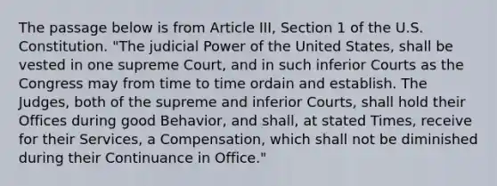 The passage below is from Article III, Section 1 of the U.S. Constitution. "The judicial Power of the United States, shall be vested in one supreme Court, and in such inferior Courts as the Congress may from time to time ordain and establish. The Judges, both of the supreme and inferior Courts, shall hold their Offices during good Behavior, and shall, at stated Times, receive for their Services, a Compensation, which shall not be diminished during their Continuance in Office."