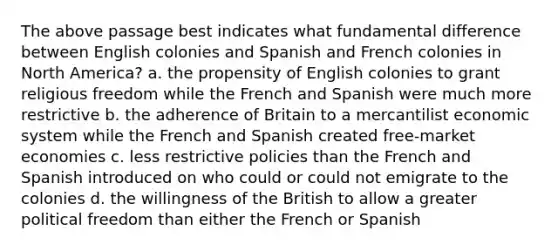 The above passage best indicates what fundamental difference between English colonies and Spanish and French colonies in North America? a. the propensity of English colonies to grant religious freedom while the French and Spanish were much more restrictive b. the adherence of Britain to a mercantilist economic system while the French and Spanish created free-market economies c. less restrictive policies than the French and Spanish introduced on who could or could not emigrate to the colonies d. the willingness of the British to allow a greater political freedom than either the French or Spanish