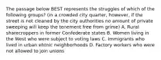 The passage below BEST represents the struggles of which of the following groups? (in a crowded city quarter, however, if the street is not cleaned by the city authorities no amount of private sweeping will keep the tenement free from grime) A. Rural sharecroppers in former Confederate states B. Women living in the West who were subject to voting laws C. Immigrants who lived in urban ehtnic neighborhoods D. Factory workers who were not allowed to join unions