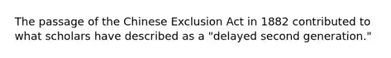 The passage of the Chinese Exclusion Act in 1882 contributed to what scholars have described as a "delayed second generation."