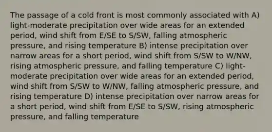 The passage of a cold front is most commonly associated with A) light-moderate precipitation over wide areas for an extended period, wind shift from E/SE to S/SW, falling atmospheric pressure, and rising temperature B) intense precipitation over narrow areas for a short period, wind shift from S/SW to W/NW, rising atmospheric pressure, and falling temperature C) light-moderate precipitation over wide areas for an extended period, wind shift from S/SW to W/NW, falling atmospheric pressure, and rising temperature D) intense precipitation over narrow areas for a short period, wind shift from E/SE to S/SW, rising atmospheric pressure, and falling temperature