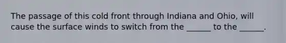 The passage of this cold front through Indiana and Ohio, will cause the surface winds to switch from the ______ to the ______.