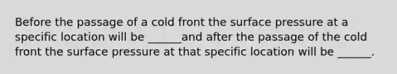 Before the passage of a cold front the surface pressure at a specific location will be ______and after the passage of the cold front the surface pressure at that specific location will be ______.