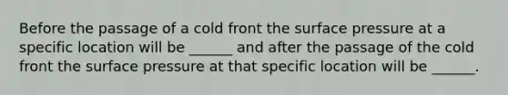 Before the passage of a cold front the surface pressure at a specific location will be ______ and after the passage of the cold front the surface pressure at that specific location will be ______.