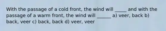 With the passage of a cold front, the wind will _____ and with the passage of a warm front, the wind will ______ a) veer, back b) back, veer c) back, back d) veer, veer