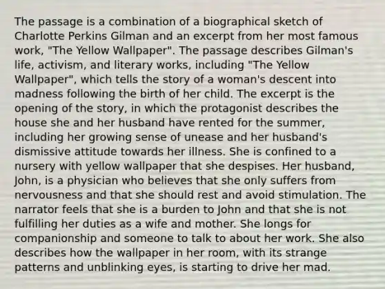 The passage is a combination of a biographical sketch of Charlotte Perkins Gilman and an excerpt from her most famous work, "The Yellow Wallpaper". The passage describes Gilman's life, activism, and literary works, including "The Yellow Wallpaper", which tells the story of a woman's descent into madness following the birth of her child. The excerpt is the opening of the story, in which the protagonist describes the house she and her husband have rented for the summer, including her growing sense of unease and her husband's dismissive attitude towards her illness. She is confined to a nursery with yellow wallpaper that she despises. Her husband, John, is a physician who believes that she only suffers from nervousness and that she should rest and avoid stimulation. The narrator feels that she is a burden to John and that she is not fulfilling her duties as a wife and mother. She longs for companionship and someone to talk to about her work. She also describes how the wallpaper in her room, with its strange patterns and unblinking eyes, is starting to drive her mad.