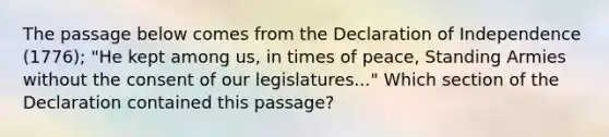 The passage below comes from the Declaration of Independence (1776); "He kept among us, in times of peace, Standing Armies without the consent of our legislatures..." Which section of the Declaration contained this passage?