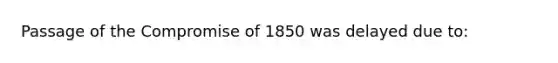 Passage of the Compromise of 1850 was delayed due to: