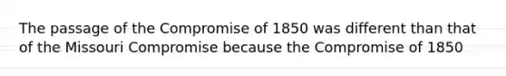 The passage of the Compromise of 1850 was different than that of the Missouri Compromise because the Compromise of 1850