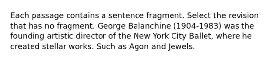 Each passage contains a sentence fragment. Select the revision that has no fragment. George Balanchine (1904-1983) was the founding artistic director of the New York City Ballet, where he created stellar works. Such as Agon and Jewels.