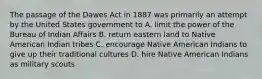 The passage of the Dawes Act in 1887 was primarily an attempt by the United States government to A. limit the power of the Bureau of Indian Affairs B. return eastern land to Native American Indian tribes C. encourage Native American Indians to give up their traditional cultures D. hire Native American Indians as military scouts