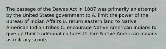 The passage of the Dawes Act in 1887 was primarily an attempt by the United States government to A. limit the power of the Bureau of Indian Affairs B. return eastern land to Native American Indian tribes C. encourage Native American Indians to give up their traditional cultures D. hire Native American Indians as military scouts