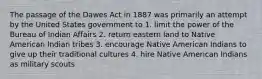 The passage of the Dawes Act in 1887 was primarily an attempt by the United States government to 1. limit the power of the Bureau of Indian Affairs 2. return eastern land to Native American Indian tribes 3. encourage Native American Indians to give up their traditional cultures 4. hire Native American Indians as military scouts